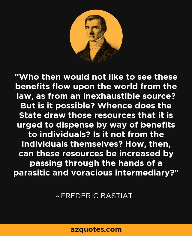 Who then would not like to see these benefits flow upon the world from the law, as from an inexhaustible source? But is it possible? Whence does the State draw those resources that it is urged to dispense by way of benefits to individuals? Is it not from the individuals themselves? How, then, can these resources be increased by passing through the hands of a parasitic and voracious intermediary? - Frederic Bastiat