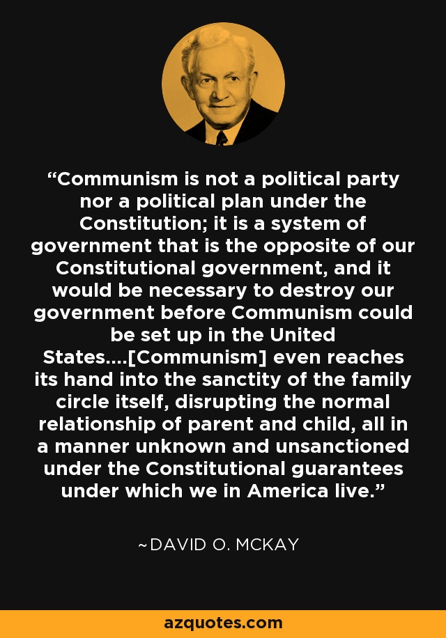 Communism is not a political party nor a political plan under the Constitution; it is a system of government that is the opposite of our Constitutional government, and it would be necessary to destroy our government before Communism could be set up in the United States....[Communism] even reaches its hand into the sanctity of the family circle itself, disrupting the normal relationship of parent and child, all in a manner unknown and unsanctioned under the Constitutional guarantees under which we in America live. - David O. McKay