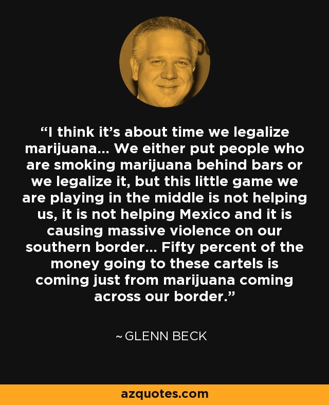I think it's about time we legalize marijuana... We either put people who are smoking marijuana behind bars or we legalize it, but this little game we are playing in the middle is not helping us, it is not helping Mexico and it is causing massive violence on our southern border... Fifty percent of the money going to these cartels is coming just from marijuana coming across our border. - Glenn Beck