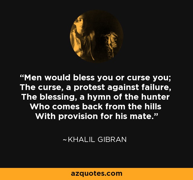 Men would bless you or curse you; The curse, a protest against failure, The blessing, a hymn of the hunter Who comes back from the hills With provision for his mate. - Khalil Gibran