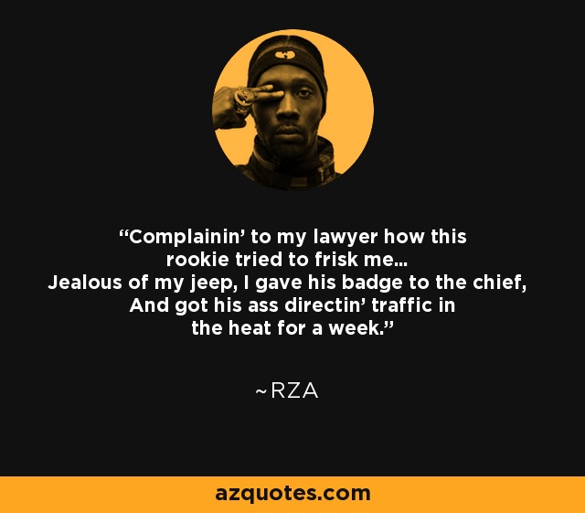 Complainin' to my lawyer how this rookie tried to frisk me... Jealous of my jeep, I gave his badge to the chief, And got his ass directin' traffic in the heat for a week. - RZA