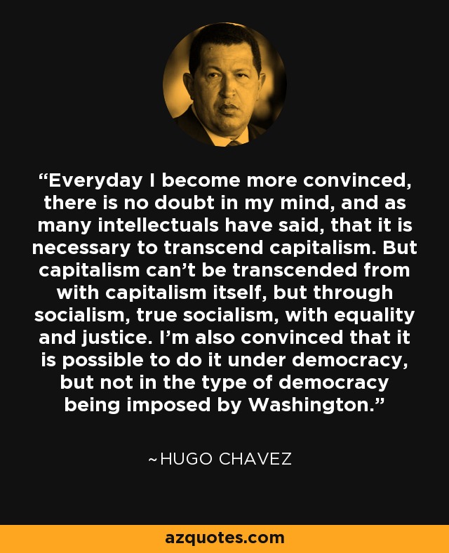 Everyday I become more convinced, there is no doubt in my mind, and as many intellectuals have said, that it is necessary to transcend capitalism. But capitalism can't be transcended from with capitalism itself, but through socialism, true socialism, with equality and justice. I'm also convinced that it is possible to do it under democracy, but not in the type of democracy being imposed by Washington. - Hugo Chavez