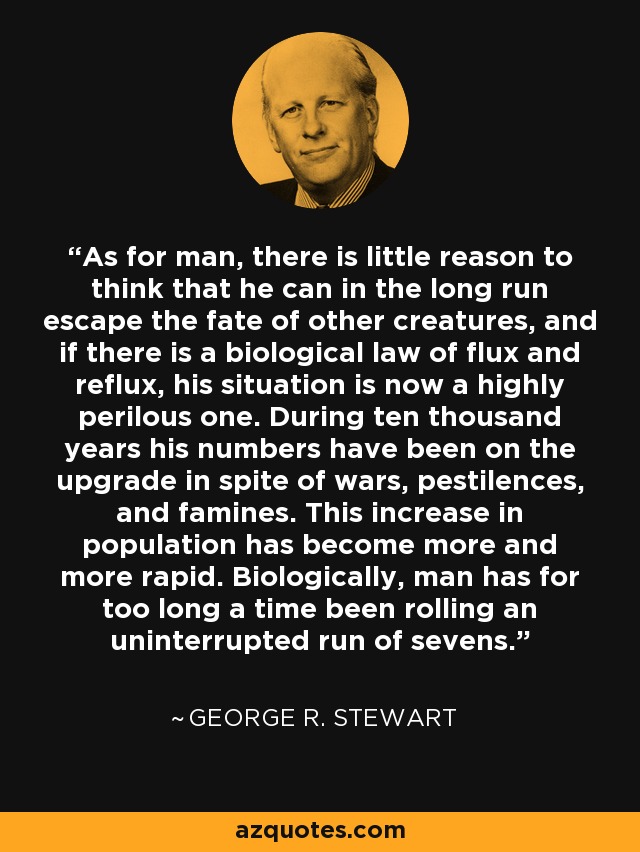 As for man, there is little reason to think that he can in the long run escape the fate of other creatures, and if there is a biological law of flux and reflux, his situation is now a highly perilous one. During ten thousand years his numbers have been on the upgrade in spite of wars, pestilences, and famines. This increase in population has become more and more rapid. Biologically, man has for too long a time been rolling an uninterrupted run of sevens. - George R. Stewart