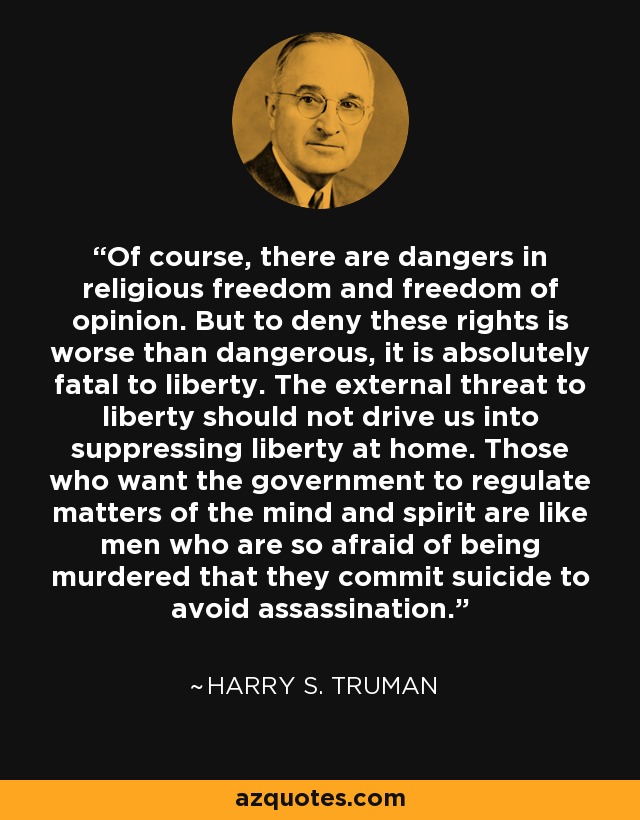 Of course, there are dangers in religious freedom and freedom of opinion. But to deny these rights is worse than dangerous, it is absolutely fatal to liberty. The external threat to liberty should not drive us into suppressing liberty at home. Those who want the government to regulate matters of the mind and spirit are like men who are so afraid of being murdered that they commit suicide to avoid assassination. - Harry S. Truman