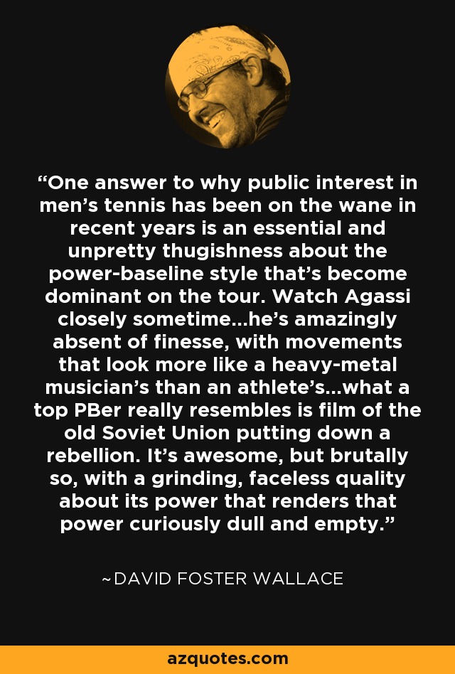 One answer to why public interest in men's tennis has been on the wane in recent years is an essential and unpretty thugishness about the power-baseline style that's become dominant on the tour. Watch Agassi closely sometime...he's amazingly absent of finesse, with movements that look more like a heavy-metal musician's than an athlete's...what a top PBer really resembles is film of the old Soviet Union putting down a rebellion. It's awesome, but brutally so, with a grinding, faceless quality about its power that renders that power curiously dull and empty. - David Foster Wallace