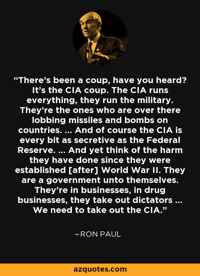 There's been a coup, have you heard? It's the CIA coup. The CIA runs everything, they run the military. They're the ones who are over there lobbing missiles and bombs on countries. ... And of course the CIA is every bit as secretive as the Federal Reserve. ... And yet think of the harm they have done since they were established [after] World War II. They are a government unto themselves. They're in businesses, in drug businesses, they take out dictators ... We need to take out the CIA. - Ron Paul