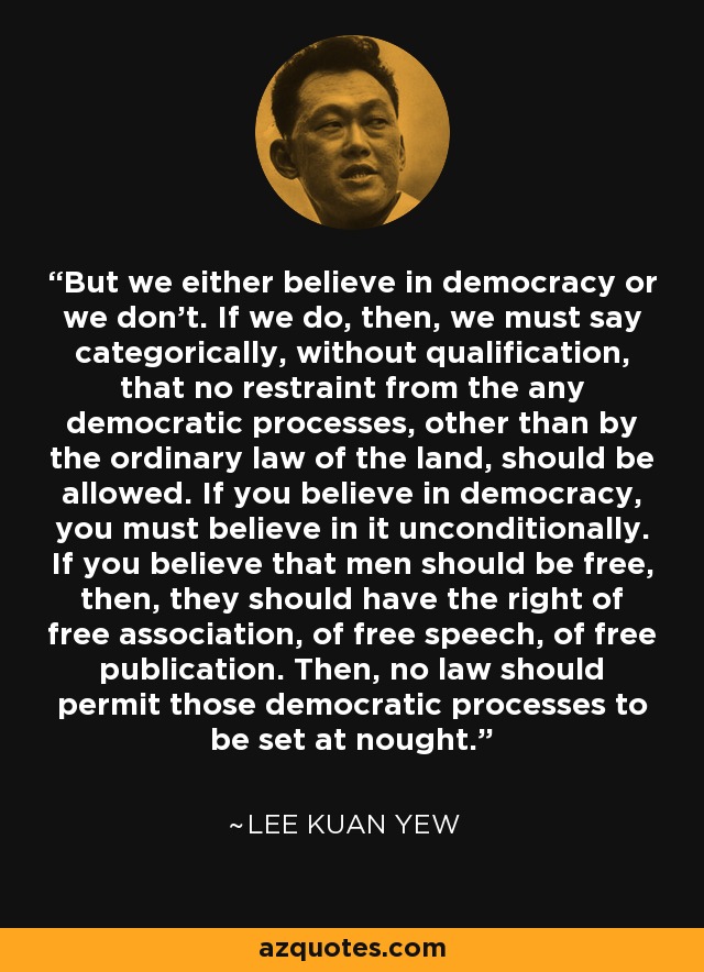 But we either believe in democracy or we don't. If we do, then, we must say categorically, without qualification, that no restraint from the any democratic processes, other than by the ordinary law of the land, should be allowed. If you believe in democracy, you must believe in it unconditionally. If you believe that men should be free, then, they should have the right of free association, of free speech, of free publication. Then, no law should permit those democratic processes to be set at nought. - Lee Kuan Yew