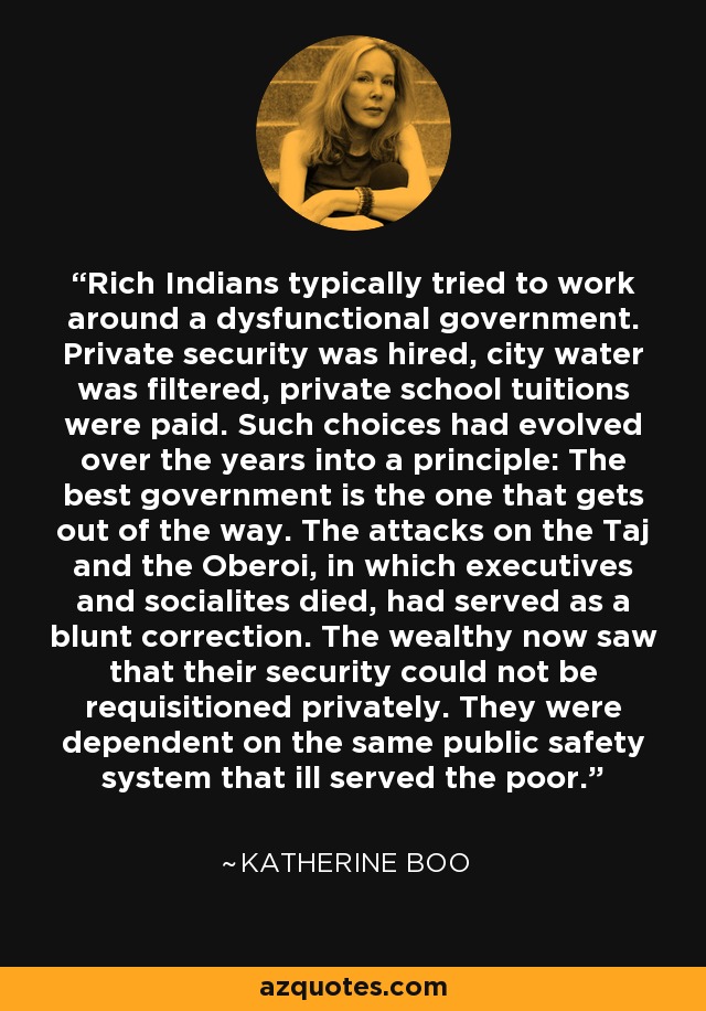 Rich Indians typically tried to work around a dysfunctional government. Private security was hired, city water was filtered, private school tuitions were paid. Such choices had evolved over the years into a principle: The best government is the one that gets out of the way. The attacks on the Taj and the Oberoi, in which executives and socialites died, had served as a blunt correction. The wealthy now saw that their security could not be requisitioned privately. They were dependent on the same public safety system that ill served the poor. - Katherine Boo