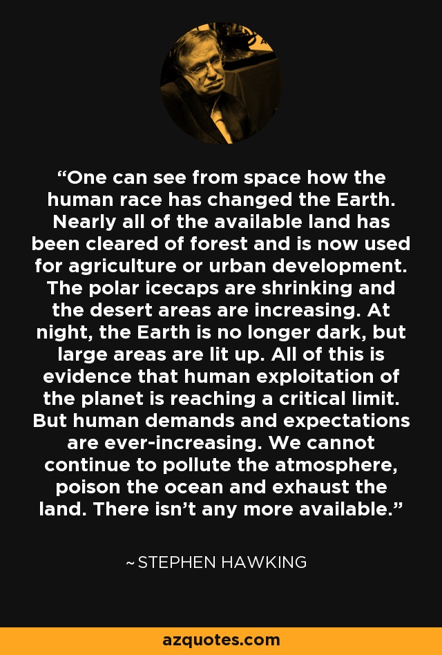 One can see from space how the human race has changed the Earth. Nearly all of the available land has been cleared of forest and is now used for agriculture or urban development. The polar icecaps are shrinking and the desert areas are increasing. At night, the Earth is no longer dark, but large areas are lit up. All of this is evidence that human exploitation of the planet is reaching a critical limit. But human demands and expectations are ever-increasing. We cannot continue to pollute the atmosphere, poison the ocean and exhaust the land. There isn't any more available. - Stephen Hawking