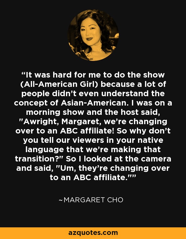 It was hard for me to do the show (All-American Girl) because a lot of people didn't even understand the concept of Asian-American. I was on a morning show and the host said, 