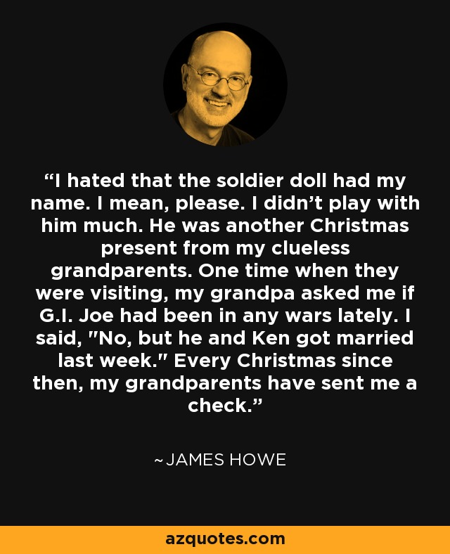 I hated that the soldier doll had my name. I mean, please. I didn't play with him much. He was another Christmas present from my clueless grandparents. One time when they were visiting, my grandpa asked me if G.I. Joe had been in any wars lately. I said, 