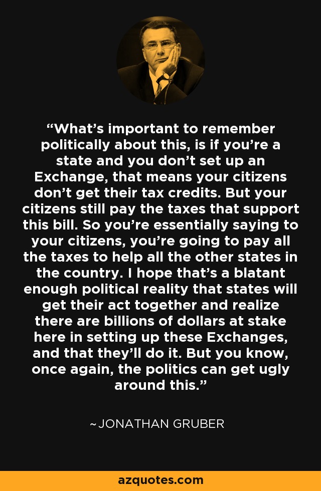 What's important to remember politically about this, is if you’re a state and you don’t set up an Exchange, that means your citizens don’t get their tax credits. But your citizens still pay the taxes that support this bill. So you’re essentially saying to your citizens, you’re going to pay all the taxes to help all the other states in the country. I hope that’s a blatant enough political reality that states will get their act together and realize there are billions of dollars at stake here in setting up these Exchanges, and that they’ll do it. But you know, once again, the politics can get ugly around this. - Jonathan Gruber
