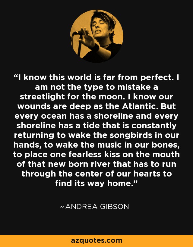 I know this world is far from perfect. I am not the type to mistake a streetlight for the moon. I know our wounds are deep as the Atlantic. But every ocean has a shoreline and every shoreline has a tide that is constantly returning to wake the songbirds in our hands, to wake the music in our bones, to place one fearless kiss on the mouth of that new born river that has to run through the center of our hearts to find its way home. - Andrea Gibson I know this world is far from perfect. I am not the type to mistake a streetlight for the moon. I know our wounds are deep as the Atlantic. But every ocean has a shoreline and every shoreline has a tide that is constantly returning to wake the songbirds in our hands, to wake the music in our bones, to place one fearless kiss on the mouth of that new born river that has to run through the center of our hearts to find its way home. - Andrea Gibson