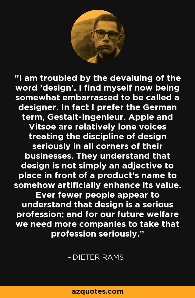 I am troubled by the devaluing of the word 'design’. I find myself now being somewhat embarrassed to be called a designer. In fact I prefer the German term, Gestalt-Ingenieur. Apple and Vitsoe are relatively lone voices treating the discipline of design seriously in all corners of their businesses. They understand that design is not simply an adjective to place in front of a product’s name to somehow artificially enhance its value. Ever fewer people appear to understand that design is a serious profession; and for our future welfare we need more companies to take that profession seriously. - Dieter Rams
