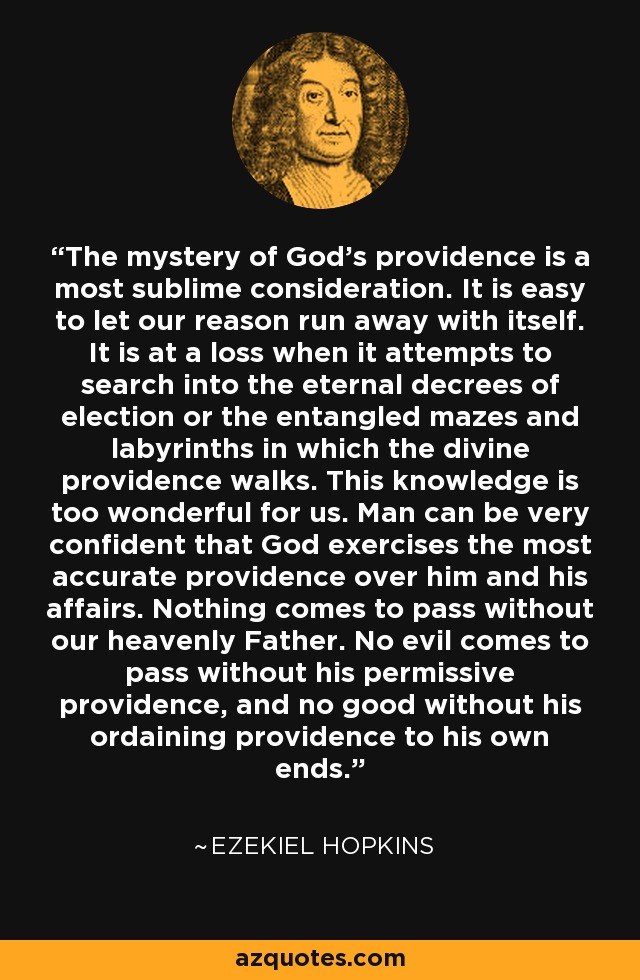 The mystery of God's providence is a most sublime consideration. It is easy to let our reason run away with itself. It is at a loss when it attempts to search into the eternal decrees of election or the entangled mazes and labyrinths in which the divine providence walks. This knowledge is too wonderful for us. Man can be very confident that God exercises the most accurate providence over him and his affairs. Nothing comes to pass without our heavenly Father. No evil comes to pass without his permissive providence, and no good without his ordaining providence to his own ends. - Ezekiel Hopkins