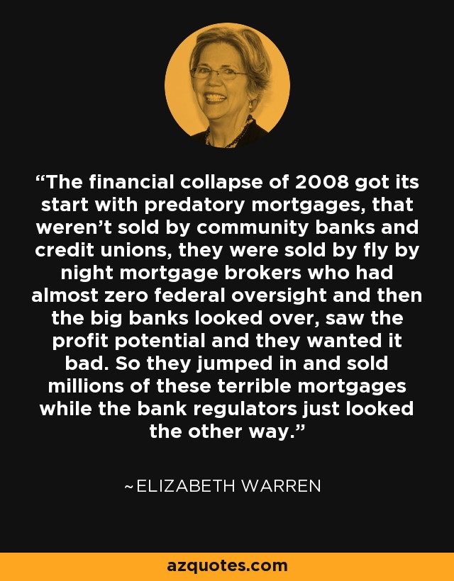 The financial collapse of 2008 got its start with predatory mortgages, that weren’t sold by community banks and credit unions, they were sold by fly by night mortgage brokers who had almost zero federal oversight and then the big banks looked over, saw the profit potential and they wanted it bad. So they jumped in and sold millions of these terrible mortgages while the bank regulators just looked the other way. - Elizabeth Warren