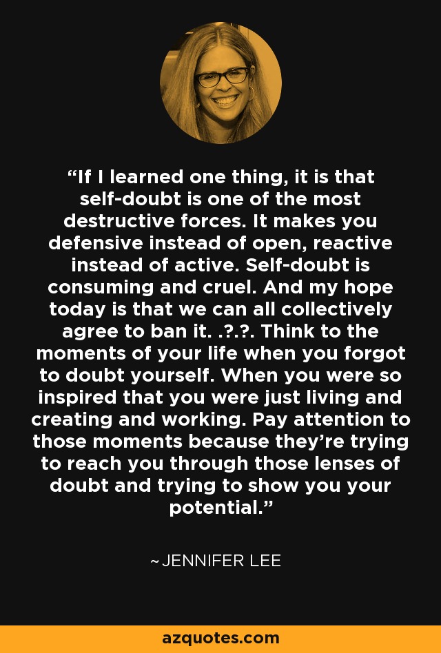 If I learned one thing, it is that self-doubt is one of the most destructive forces. It makes you defensive instead of open, reactive instead of active. Self-doubt is consuming and cruel. And my hope today is that we can all collectively agree to ban it. . . . Think to the moments of your life when you forgot to doubt yourself. When you were so inspired that you were just living and creating and working. Pay attention to those moments because they're trying to reach you through those lenses of doubt and trying to show you your potential. - Jennifer Lee