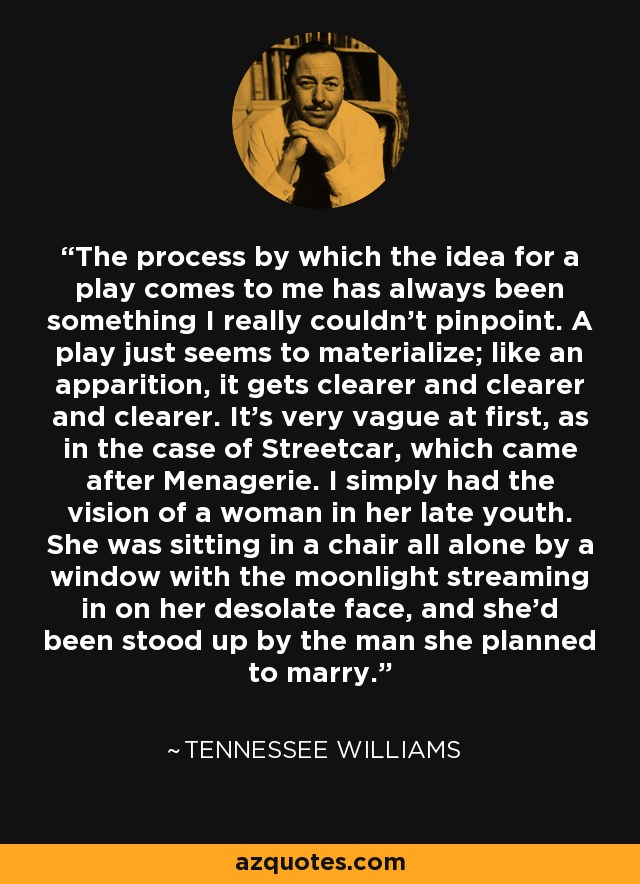 The process by which the idea for a play comes to me has always been something I really couldn't pinpoint. A play just seems to materialize; like an apparition, it gets clearer and clearer and clearer. It's very vague at first, as in the case of Streetcar, which came after Menagerie. I simply had the vision of a woman in her late youth. She was sitting in a chair all alone by a window with the moonlight streaming in on her desolate face, and she'd been stood up by the man she planned to marry. - Tennessee Williams