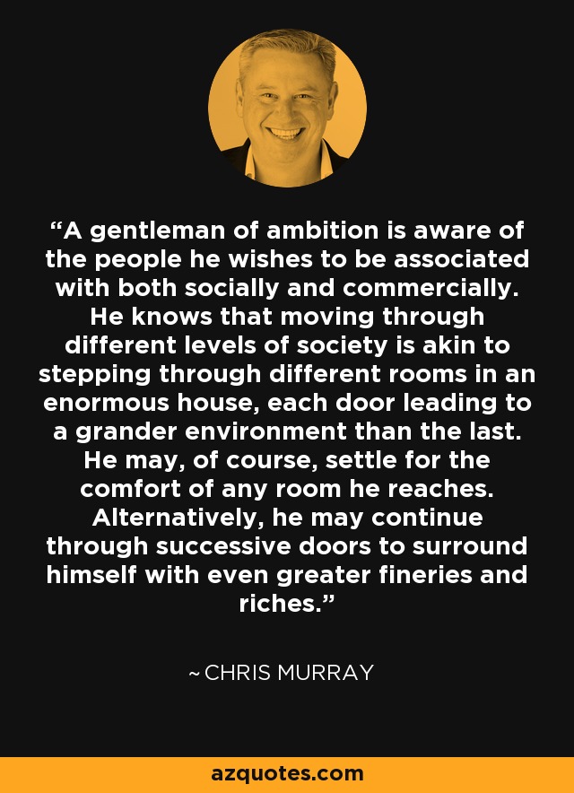 A gentleman of ambition is aware of the people he wishes to be associated with both socially and commercially. He knows that moving through different levels of society is akin to stepping through different rooms in an enormous house, each door leading to a grander environment than the last. He may, of course, settle for the comfort of any room he reaches. Alternatively, he may continue through successive doors to surround himself with even greater fineries and riches. - Chris Murray