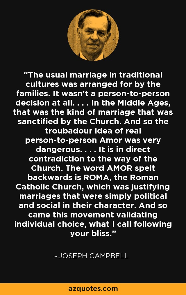 The usual marriage in traditional cultures was arranged for by the families. It wasn't a person-to-person decision at all. . . . In the Middle Ages, that was the kind of marriage that was sanctified by the Church. And so the troubadour idea of real person-to-person Amor was very dangerous. . . . It is in direct contradiction to the way of the Church. The word AMOR spelt backwards is ROMA, the Roman Catholic Church, which was justifying marriages that were simply political and social in their character. And so came this movement validating individual choice, what I call following your bliss. - Joseph Campbell