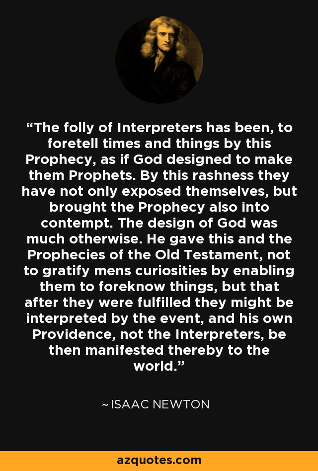The folly of Interpreters has been, to foretell times and things by this Prophecy, as if God designed to make them Prophets. By this rashness they have not only exposed themselves, but brought the Prophecy also into contempt. The design of God was much otherwise. He gave this and the Prophecies of the Old Testament, not to gratify mens curiosities by enabling them to foreknow things, but that after they were fulfilled they might be interpreted by the event, and his own Providence, not the Interpreters, be then manifested thereby to the world. - Isaac Newton