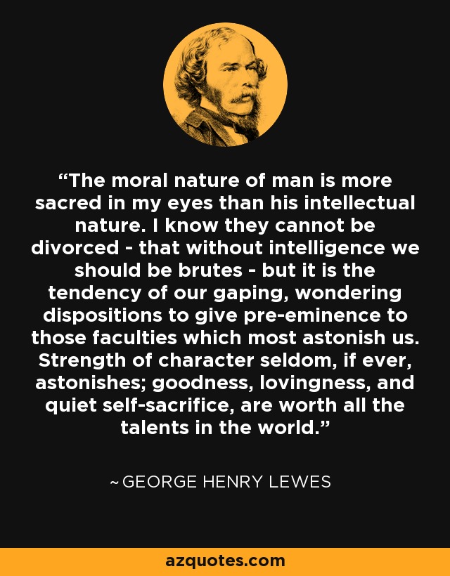 The moral nature of man is more sacred in my eyes than his intellectual nature. I know they cannot be divorced - that without intelligence we should be brutes - but it is the tendency of our gaping, wondering dispositions to give pre-eminence to those faculties which most astonish us. Strength of character seldom, if ever, astonishes; goodness, lovingness, and quiet self-sacrifice, are worth all the talents in the world. - George Henry Lewes