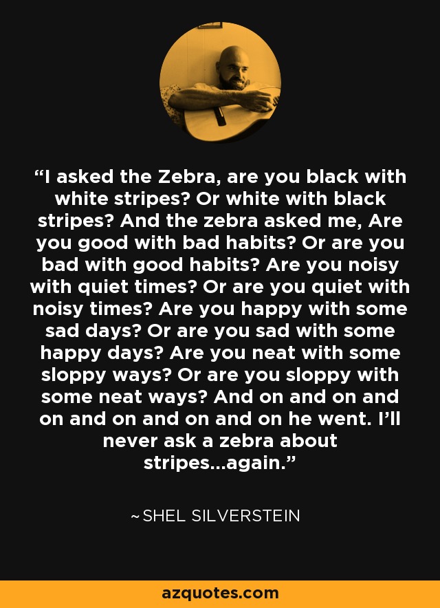 I asked the Zebra, are you black with white stripes? Or white with black stripes? And the zebra asked me, Are you good with bad habits? Or are you bad with good habits? Are you noisy with quiet times? Or are you quiet with noisy times? Are you happy with some sad days? Or are you sad with some happy days? Are you neat with some sloppy ways? Or are you sloppy with some neat ways? And on and on and on and on and on and on he went. I’ll never ask a zebra about stripes...again. - Shel Silverstein