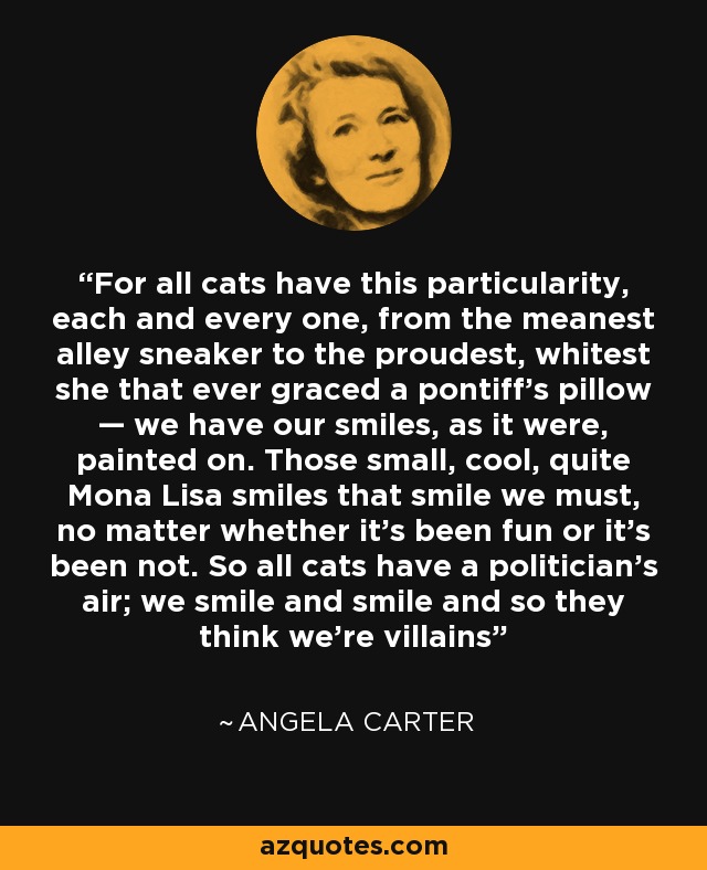 For all cats have this particularity, each and every one, from the meanest alley sneaker to the proudest, whitest she that ever graced a pontiff's pillow — we have our smiles, as it were, painted on. Those small, cool, quite Mona Lisa smiles that smile we must, no matter whether it's been fun or it's been not. So all cats have a politician's air; we smile and smile and so they think we're villains - Angela Carter