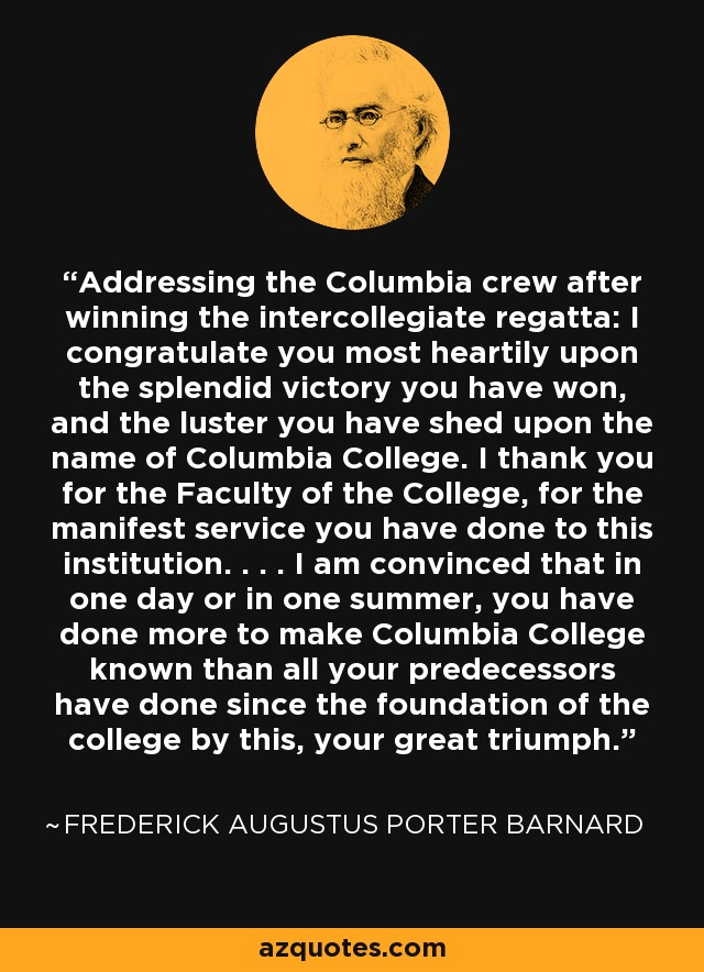 Addressing the Columbia crew after winning the intercollegiate regatta: I congratulate you most heartily upon the splendid victory you have won, and the luster you have shed upon the name of Columbia College. I thank you for the Faculty of the College, for the manifest service you have done to this institution. . . . I am convinced that in one day or in one summer, you have done more to make Columbia College known than all your predecessors have done since the foundation of the college by this, your great triumph. - Frederick Augustus Porter Barnard