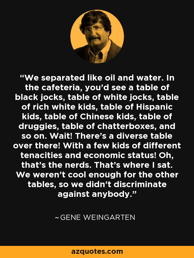We separated like oil and water. In the cafeteria, you'd see a table of black jocks, table of white jocks, table of rich white kids, table of Hispanic kids, table of Chinese kids, table of druggies, table of chatterboxes, and so on. Wait! There's a diverse table over there! With a few kids of different tenacities and economic status! Oh, that's the nerds. That's where I sat. We weren't cool enough for the other tables, so we didn't discriminate against anybody. - Gene Weingarten