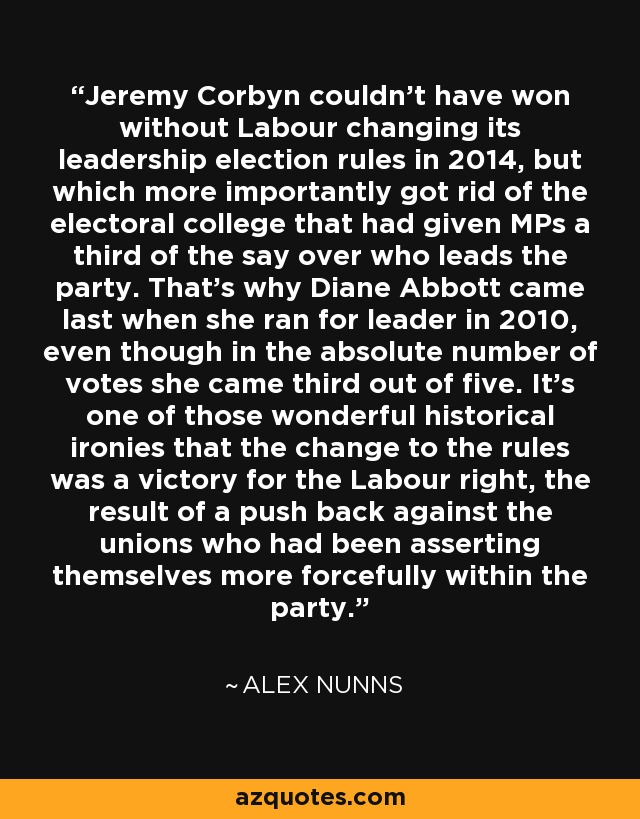 Jeremy Corbyn couldn't have won without Labour changing its leadership election rules in 2014, but which more importantly got rid of the electoral college that had given MPs a third of the say over who leads the party. That's why Diane Abbott came last when she ran for leader in 2010, even though in the absolute number of votes she came third out of five. It's one of those wonderful historical ironies that the change to the rules was a victory for the Labour right, the result of a push back against the unions who had been asserting themselves more forcefully within the party. - Alex Nunns