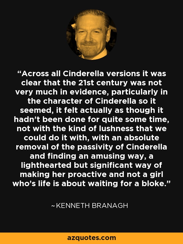 Across all Cinderella versions it was clear that the 21st century was not very much in evidence, particularly in the character of Cinderella so it seemed, it felt actually as though it hadn't been done for quite some time, not with the kind of lushness that we could do it with, with an absolute removal of the passivity of Cinderella and finding an amusing way, a lighthearted but significant way of making her proactive and not a girl who's life is about waiting for a bloke. - Kenneth Branagh