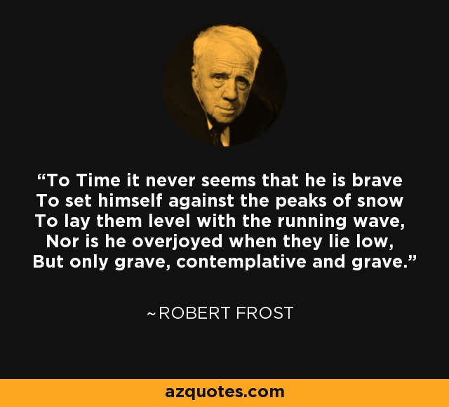 To Time it never seems that he is brave To set himself against the peaks of snow To lay them level with the running wave, Nor is he overjoyed when they lie low, But only grave, contemplative and grave. - Robert Frost
