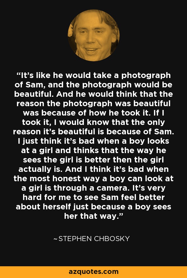 It's like he would take a photograph of Sam, and the photograph would be beautiful. And he would think that the reason the photograph was beautiful was because of how he took it. If I took it, I would know that the only reason it's beautiful is because of Sam. I just think it's bad when a boy looks at a girl and thinks that the way he sees the girl is better then the girl actually is. And I think it's bad when the most honest way a boy can look at a girl is through a camera. It's very hard for me to see Sam feel better about herself just because a boy sees her that way. - Stephen Chbosky