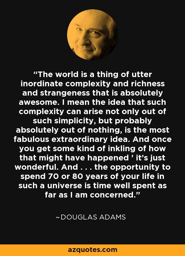 The world is a thing of utter inordinate complexity and richness and strangeness that is absolutely awesome. I mean the idea that such complexity can arise not only out of such simplicity, but probably absolutely out of nothing, is the most fabulous extraordinary idea. And once you get some kind of inkling of how that might have happened ' it's just wonderful. And . . . the opportunity to spend 70 or 80 years of your life in such a universe is time well spent as far as I am concerned. - Douglas Adams