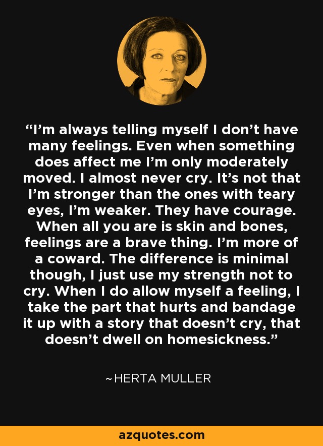 I'm always telling myself I don't have many feelings. Even when something does affect me I'm only moderately moved. I almost never cry. It's not that I'm stronger than the ones with teary eyes, I'm weaker. They have courage. When all you are is skin and bones, feelings are a brave thing. I'm more of a coward. The difference is minimal though, I just use my strength not to cry. When I do allow myself a feeling, I take the part that hurts and bandage it up with a story that doesn't cry, that doesn't dwell on homesickness. - Herta Muller