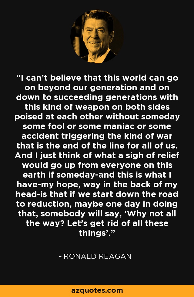 I can't believe that this world can go on beyond our generation and on down to succeeding generations with this kind of weapon on both sides poised at each other without someday some fool or some maniac or some accident triggering the kind of war that is the end of the line for all of us. And I just think of what a sigh of relief would go up from everyone on this earth if someday-and this is what I have-my hope, way in the back of my head-is that if we start down the road to reduction, maybe one day in doing that, somebody will say, 'Why not all the way? Let's get rid of all these things'. - Ronald Reagan