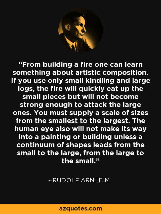From building a fire one can learn something about artistic composition. If you use only small kindling and large logs, the fire will quickly eat up the small pieces but will not become strong enough to attack the large ones. You must supply a scale of sizes from the smallest to the largest. The human eye also will not make its way into a painting or building unless a continuum of shapes leads from the small to the large, from the large to the small. - Rudolf Arnheim