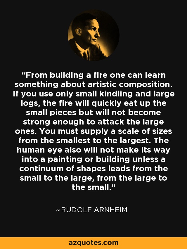 From building a fire one can learn something about artistic composition. If you use only small kindling and large logs, the fire will quickly eat up the small pieces but will not become strong enough to attack the large ones. You must supply a scale of sizes from the smallest to the largest. The human eye also will not make its way into a painting or building unless a continuum of shapes leads from the small to the large, from the large to the small. - Rudolf Arnheim