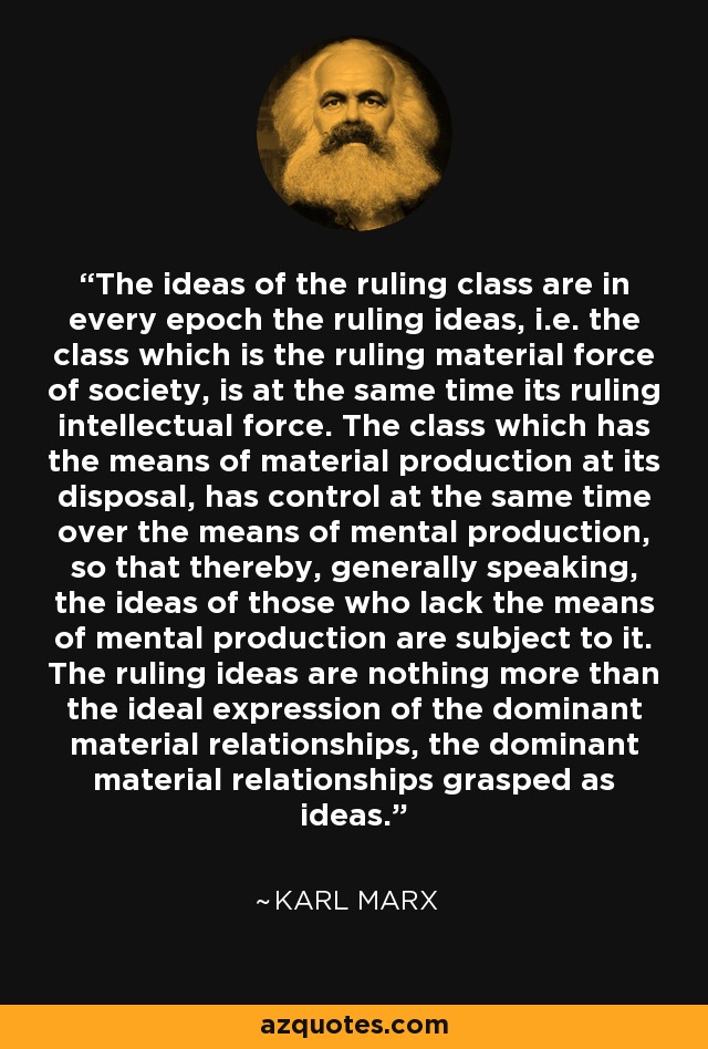 The ideas of the ruling class are in every epoch the ruling ideas, i.e. the class which is the ruling material force of society, is at the same time its ruling intellectual force. The class which has the means of material production at its disposal, has control at the same time over the means of mental production, so that thereby, generally speaking, the ideas of those who lack the means of mental production are subject to it. The ruling ideas are nothing more than the ideal expression of the dominant material relationships, the dominant material relationships grasped as ideas. - Karl Marx