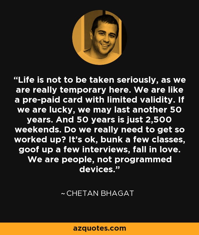 Life is not to be taken seriously, as we are really temporary here. We are like a pre-paid card with limited validity. If we are lucky, we may last another 50 years. And 50 years is just 2,500 weekends. Do we really need to get so worked up? It’s ok, bunk a few classes, goof up a few interviews, fall in love. We are people, not programmed devices. - Chetan Bhagat