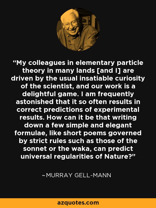 My colleagues in elementary particle theory in many lands [and I] are driven by the usual insatiable curiosity of the scientist, and our work is a delightful game. I am frequently astonished that it so often results in correct predictions of experimental results. How can it be that writing down a few simple and elegant formulae, like short poems governed by strict rules such as those of the sonnet or the waka, can predict universal regularities of Nature? - Murray Gell-Mann