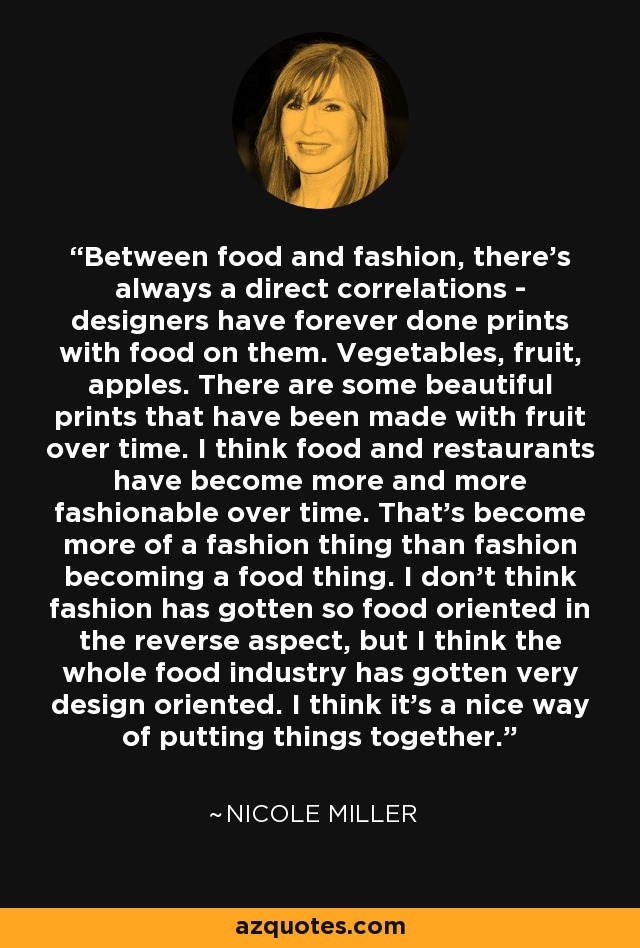 Between food and fashion, there's always a direct correlations - designers have forever done prints with food on them. Vegetables, fruit, apples. There are some beautiful prints that have been made with fruit over time. I think food and restaurants have become more and more fashionable over time. That's become more of a fashion thing than fashion becoming a food thing. I don't think fashion has gotten so food oriented in the reverse aspect, but I think the whole food industry has gotten very design oriented. I think it's a nice way of putting things together. - Nicole Miller