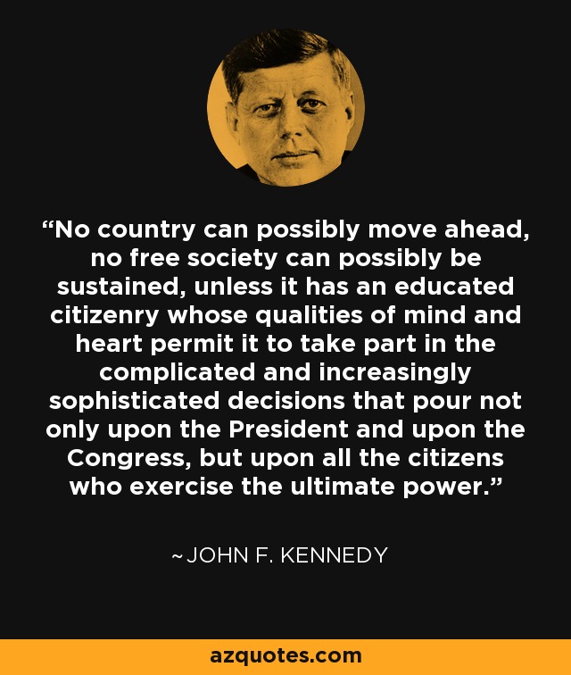 No country can possibly move ahead, no free society can possibly be sustained, unless it has an educated citizenry whose qualities of mind and heart permit it to take part in the complicated and increasingly sophisticated decisions that pour not only upon the President and upon the Congress, but upon all the citizens who exercise the ultimate power. - John F. Kennedy