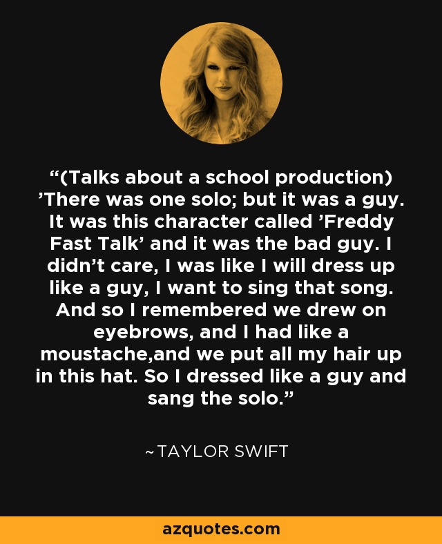 (Talks about a school production) 'There was one solo; but it was a guy. It was this character called 'Freddy Fast Talk' and it was the bad guy. I didn't care, I was like I will dress up like a guy, I want to sing that song. And so I remembered we drew on eyebrows, and I had like a moustache,and we put all my hair up in this hat. So I dressed like a guy and sang the solo. - Taylor Swift