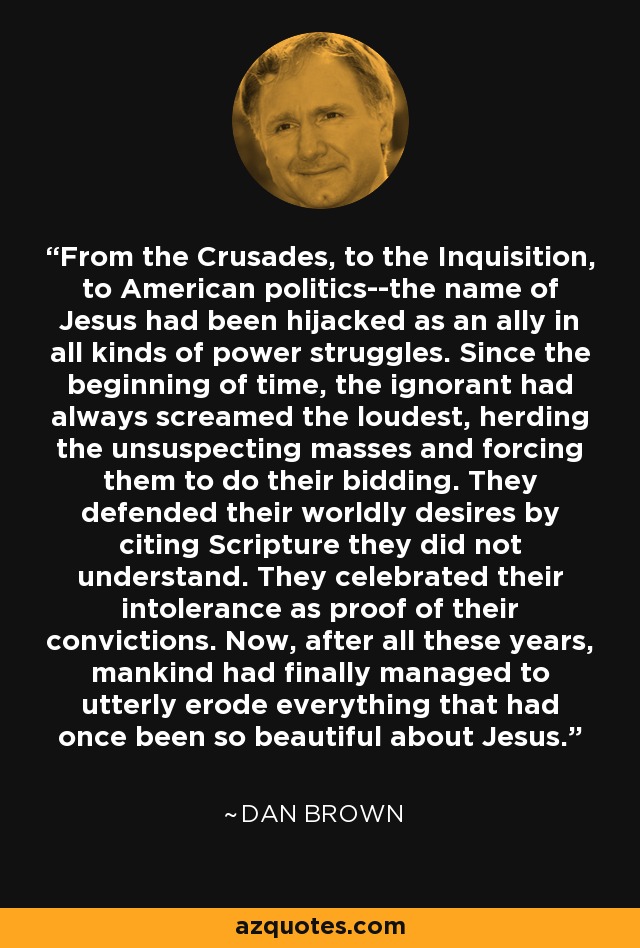 From the Crusades, to the Inquisition, to American politics--the name of Jesus had been hijacked as an ally in all kinds of power struggles. Since the beginning of time, the ignorant had always screamed the loudest, herding the unsuspecting masses and forcing them to do their bidding. They defended their worldly desires by citing Scripture they did not understand. They celebrated their intolerance as proof of their convictions. Now, after all these years, mankind had finally managed to utterly erode everything that had once been so beautiful about Jesus. - Dan Brown