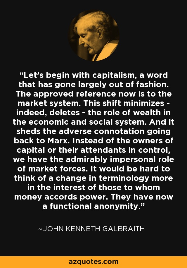 Let’s begin with capitalism, a word that has gone largely out of fashion. The approved reference now is to the market system. This shift minimizes - indeed, deletes - the role of wealth in the economic and social system. And it sheds the adverse connotation going back to Marx. Instead of the owners of capital or their attendants in control, we have the admirably impersonal role of market forces. It would be hard to think of a change in terminology more in the interest of those to whom money accords power. They have now a functional anonymity. - John Kenneth Galbraith