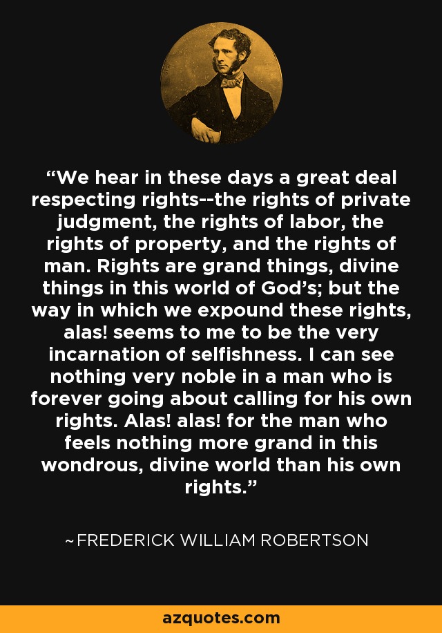 We hear in these days a great deal respecting rights--the rights of private judgment, the rights of labor, the rights of property, and the rights of man. Rights are grand things, divine things in this world of God's; but the way in which we expound these rights, alas! seems to me to be the very incarnation of selfishness. I can see nothing very noble in a man who is forever going about calling for his own rights. Alas! alas! for the man who feels nothing more grand in this wondrous, divine world than his own rights. - Frederick William Robertson