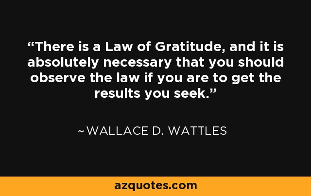 There is a Law of Gratitude, and it is absolutely necessary that you should observe the law if you are to get the results you seek. - Wallace D. Wattles