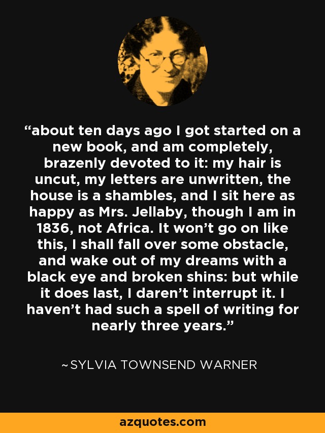 about ten days ago I got started on a new book, and am completely, brazenly devoted to it: my hair is uncut, my letters are unwritten, the house is a shambles, and I sit here as happy as Mrs. Jellaby, though I am in 1836, not Africa. It won't go on like this, I shall fall over some obstacle, and wake out of my dreams with a black eye and broken shins: but while it does last, I daren't interrupt it. I haven't had such a spell of writing for nearly three years. - Sylvia Townsend Warner